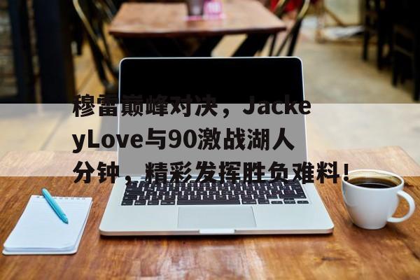 玩加竞技-穆雷巅峰对决，JackeyLove与90激战湖人分钟，精彩发挥胜负难料！的简单介绍
